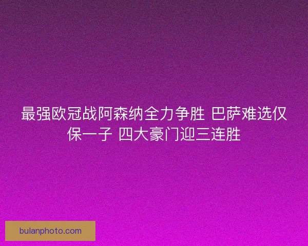 最强欧冠战阿森纳全力争胜 巴萨难选仅保一子 四大豪门迎三连胜