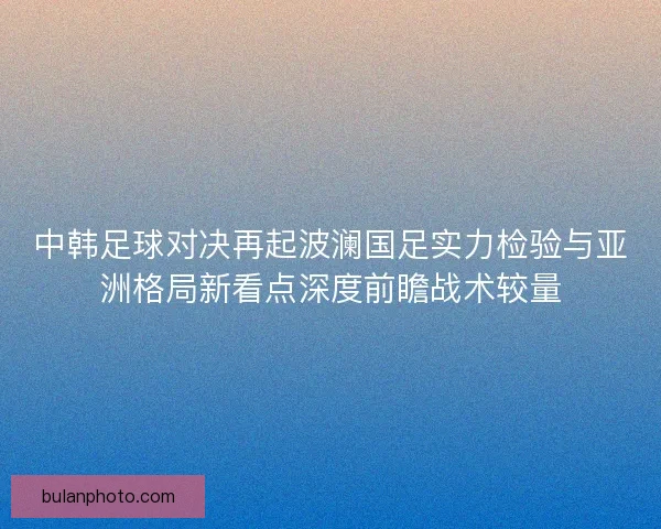 中韩足球对决再起波澜国足实力检验与亚洲格局新看点深度前瞻战术较量