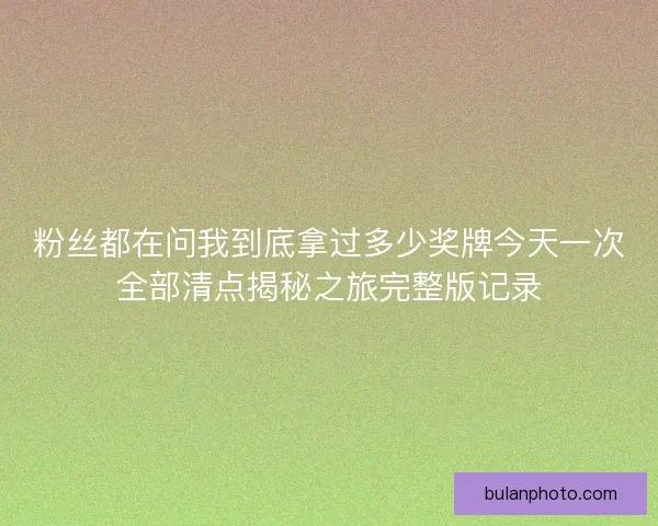 粉丝都在问我到底拿过多少奖牌今天一次全部清点揭秘之旅完整版记录