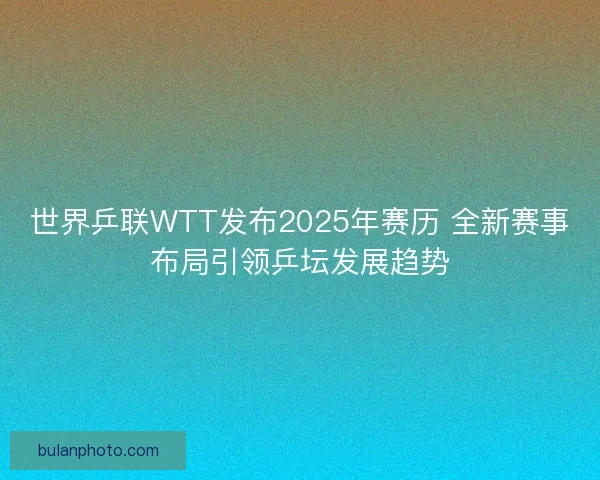 世界乒联WTT发布2025年赛历 全新赛事布局引领乒坛发展趋势