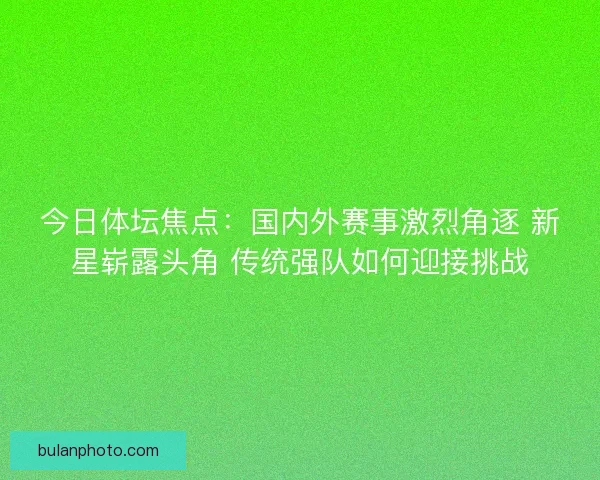 今日体坛焦点：国内外赛事激烈角逐 新星崭露头角 传统强队如何迎接挑战